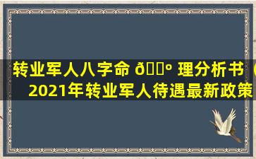 转业军人八字命 🐺 理分析书（2021年转业军人待遇最新政策）